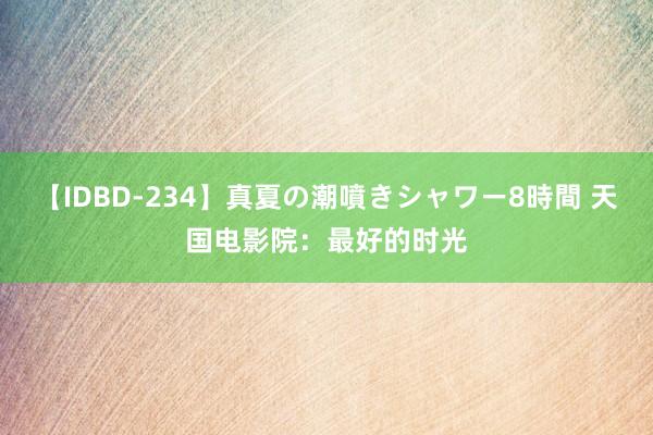 【IDBD-234】真夏の潮噴きシャワー8時間 天国电影院:最好的时光