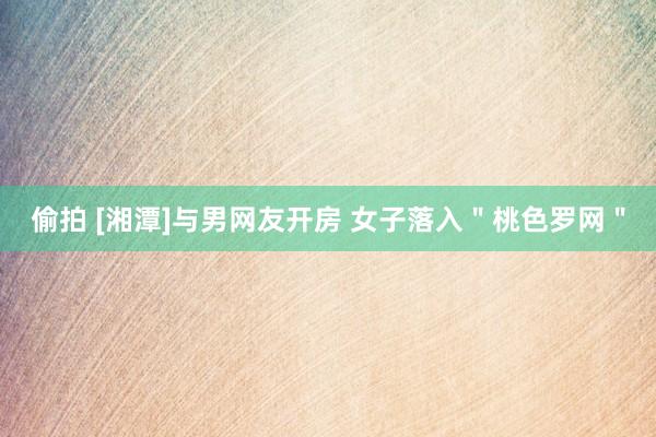 偷拍 [湘潭]与男网友开房 女子落入＂桃色罗网＂
