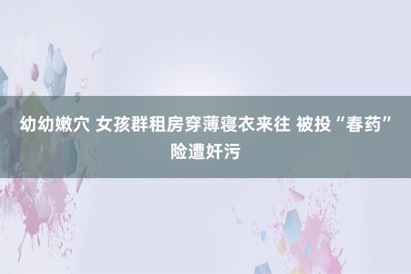 幼幼嫩穴 女孩群租房穿薄寝衣来往 被投“春药”险遭奸污
