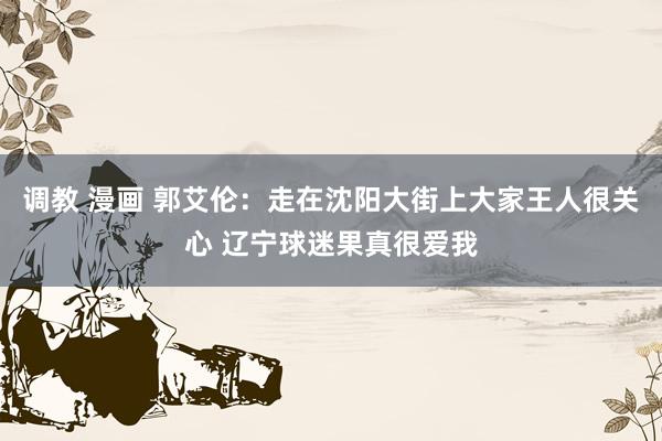调教 漫画 郭艾伦：走在沈阳大街上大家王人很关心 辽宁球迷果真很爱我