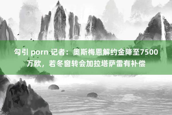 勾引 porn 记者：奥斯梅恩解约金降至7500万欧，若冬窗转会加拉塔萨雷有补偿