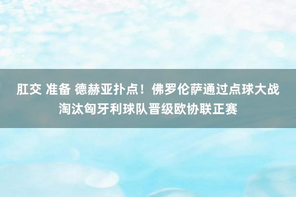 肛交 准备 德赫亚扑点！佛罗伦萨通过点球大战淘汰匈牙利球队晋级欧协联正赛