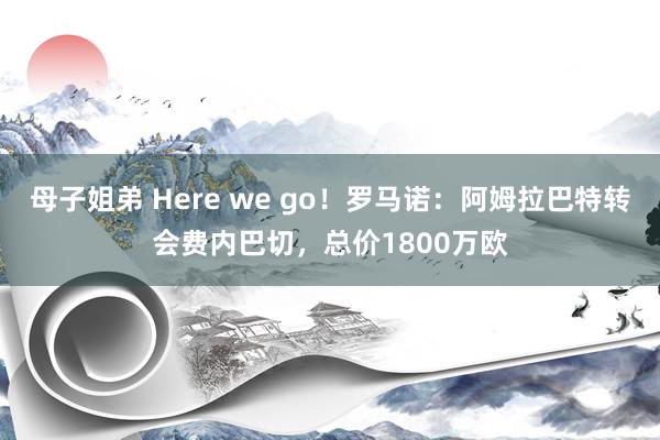 母子姐弟 Here we go！罗马诺：阿姆拉巴特转会费内巴切，总价1800万欧