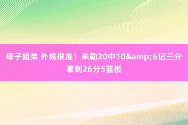 母子姐弟 外线很准！米勒20中10&6记三分拿到26分5篮板