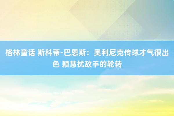 格林童话 斯科蒂-巴恩斯：奥利尼克传球才气很出色 颖慧扰敌手的轮转