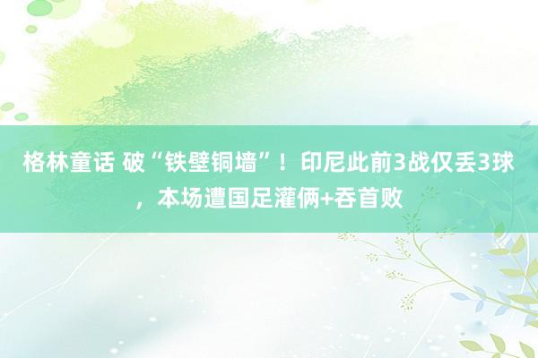 格林童话 破“铁壁铜墙”！印尼此前3战仅丢3球，本场遭国足灌俩+吞首败