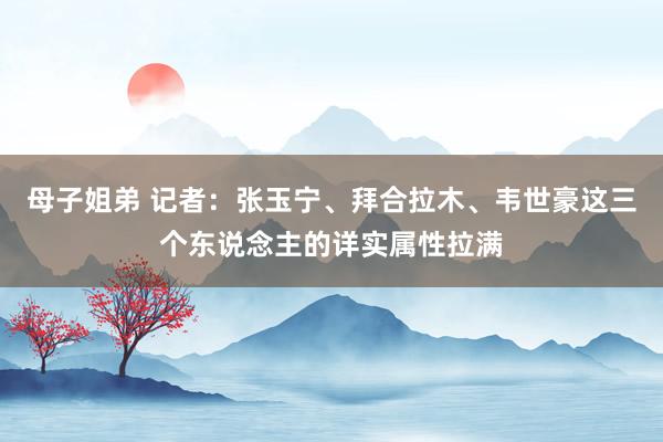 母子姐弟 记者：张玉宁、拜合拉木、韦世豪这三个东说念主的详实属性拉满