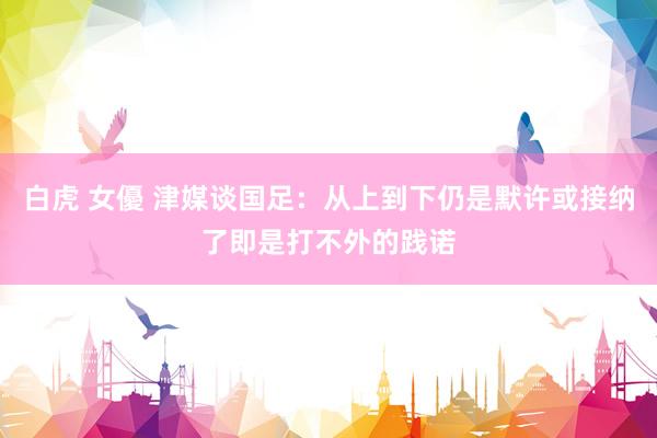 白虎 女優 津媒谈国足：从上到下仍是默许或接纳了即是打不外的践诺