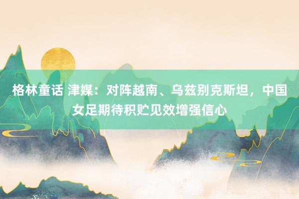 格林童话 津媒：对阵越南、乌兹别克斯坦，中国女足期待积贮见效增强信心