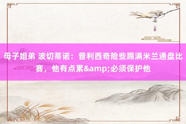 母子姐弟 波切蒂诺：普利西奇险些踢满米兰通盘比赛，他有点累&必须保护他