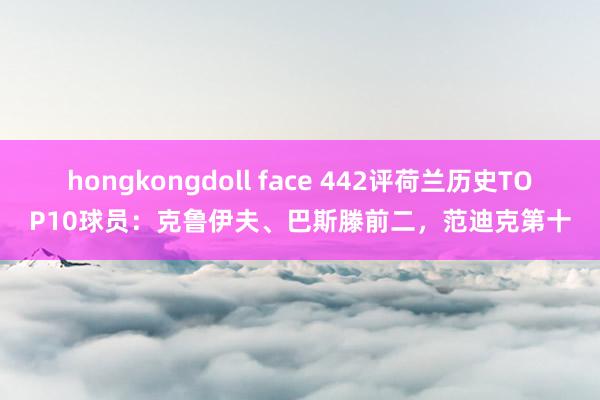 hongkongdoll face 442评荷兰历史TOP10球员：克鲁伊夫、巴斯滕前二，范迪克第十