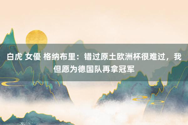 白虎 女優 格纳布里：错过原土欧洲杯很难过，我但愿为德国队再拿冠军
