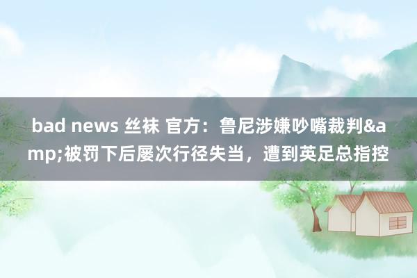 bad news 丝袜 官方：鲁尼涉嫌吵嘴裁判&被罚下后屡次行径失当，遭到英足总指控