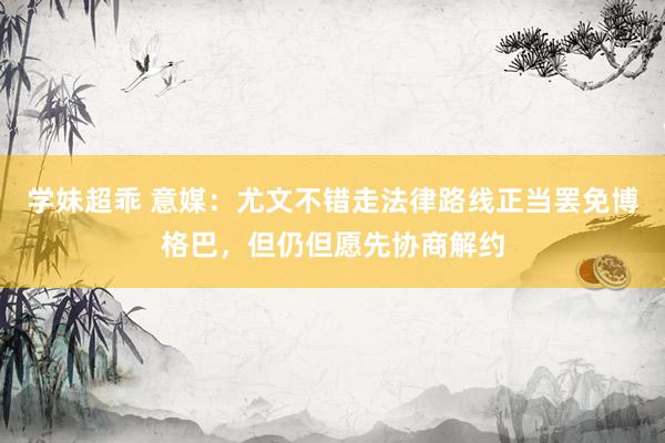 学妹超乖 意媒：尤文不错走法律路线正当罢免博格巴，但仍但愿先协商解约