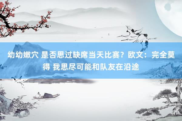 幼幼嫩穴 是否思过缺席当天比赛？欧文：完全莫得 我思尽可能和队友在沿途