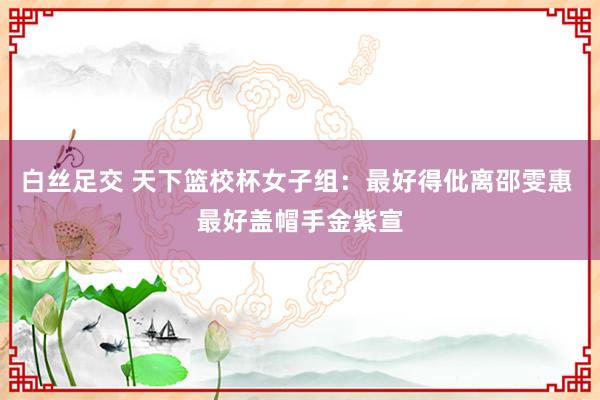 白丝足交 天下篮校杯女子组：最好得仳离邵雯惠 最好盖帽手金紫宣