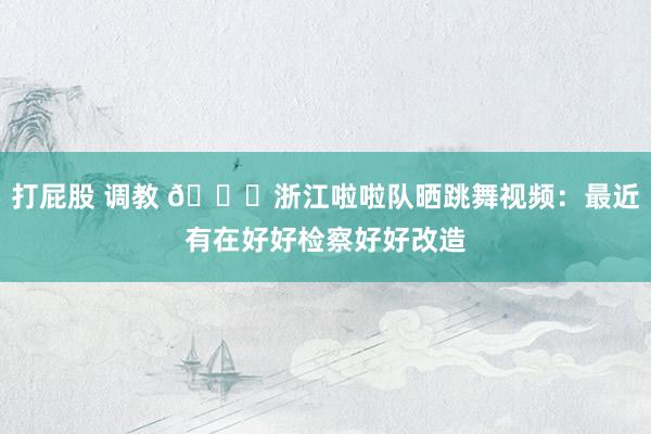 打屁股 调教 😍浙江啦啦队晒跳舞视频：最近有在好好检察好好改造