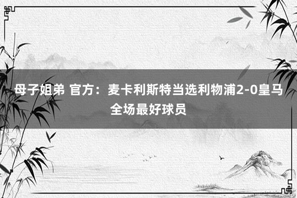 母子姐弟 官方：麦卡利斯特当选利物浦2-0皇马全场最好球员