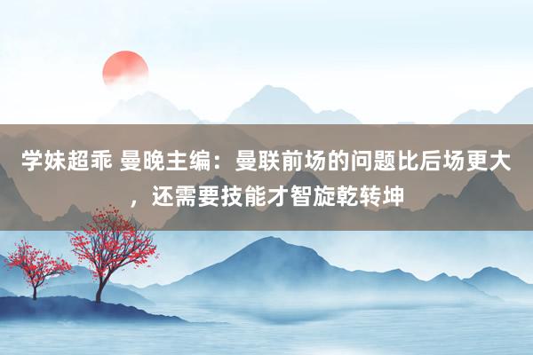 学妹超乖 曼晚主编：曼联前场的问题比后场更大，还需要技能才智旋乾转坤