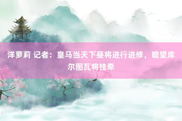 洋萝莉 记者：皇马当天下昼将进行进修，瞻望库尔图瓦将挂牵