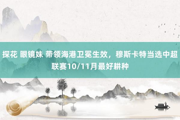 探花 眼镜妹 带领海港卫冕生效，穆斯卡特当选中超联赛10/11月最好耕种