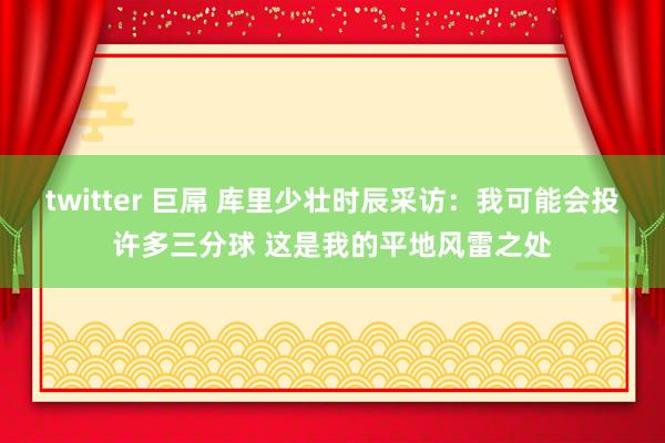 twitter 巨屌 库里少壮时辰采访：我可能会投许多三分球 这是我的平地风雷之处