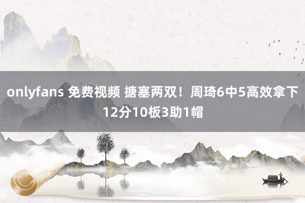 onlyfans 免费视频 搪塞两双！周琦6中5高效拿下12分10板3助1帽