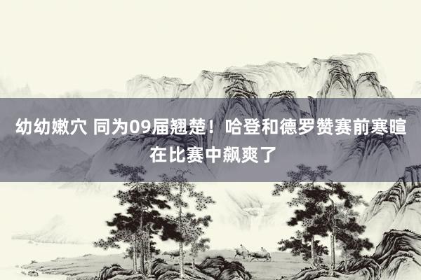 幼幼嫩穴 同为09届翘楚！哈登和德罗赞赛前寒暄 在比赛中飙爽了