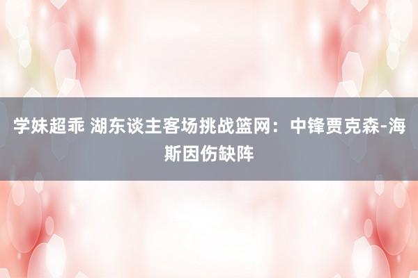 学妹超乖 湖东谈主客场挑战篮网：中锋贾克森-海斯因伤缺阵