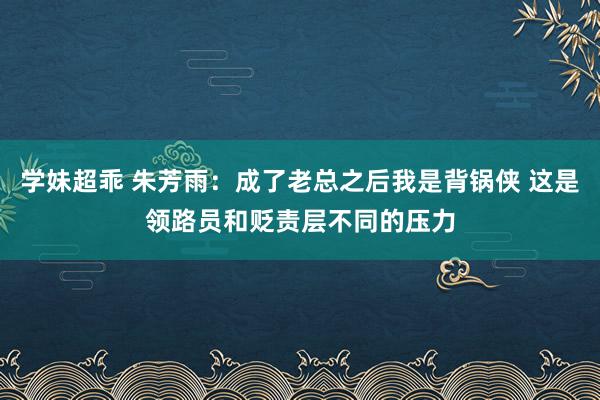 学妹超乖 朱芳雨：成了老总之后我是背锅侠 这是领路员和贬责层不同的压力