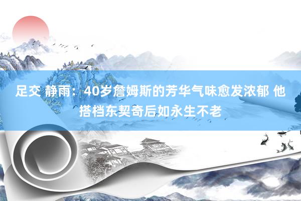 足交 静雨：40岁詹姆斯的芳华气味愈发浓郁 他搭档东契奇后如永生不老