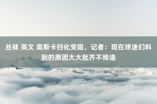 丝袜 英文 奥斯卡归化受阻，记者：现在球迷们料到的原因大大批齐不缔造