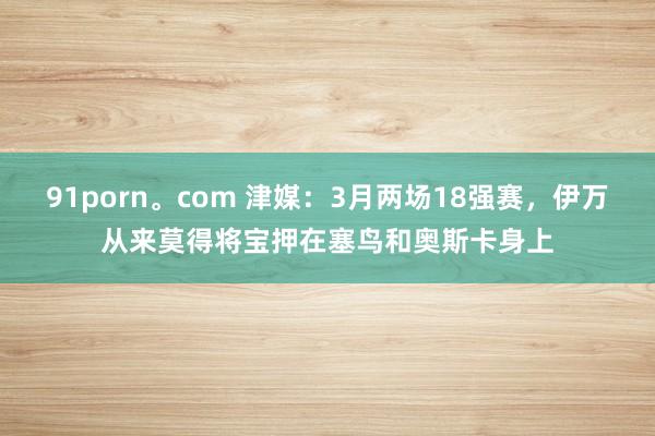 91porn。com 津媒：3月两场18强赛，伊万从来莫得将宝押在塞鸟和奥斯卡身上