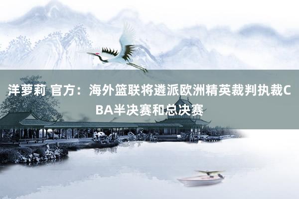 洋萝莉 官方：海外篮联将遴派欧洲精英裁判执裁CBA半决赛和总决赛