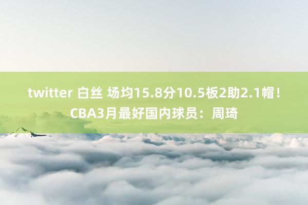 twitter 白丝 场均15.8分10.5板2助2.1帽！CBA3月最好国内球员：周琦