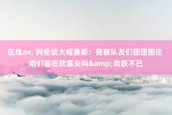 在线av. 阿伦谈大帽唐斯：我被队友们团团围住 咱们皆在欣喜尖叫&欢跃不已