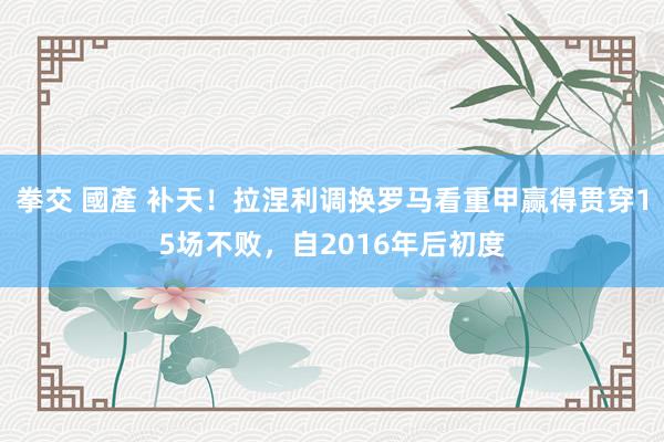 拳交 國產 补天！拉涅利调换罗马看重甲赢得贯穿15场不败，自2016年后初度