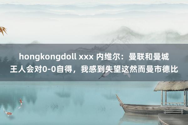hongkongdoll xxx 内维尔：曼联和曼城王人会对0-0自得，我感到失望这然而曼市德比