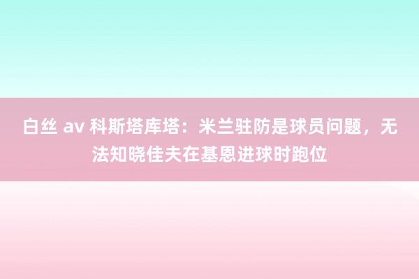 白丝 av 科斯塔库塔：米兰驻防是球员问题，无法知晓佳夫在基恩进球时跑位