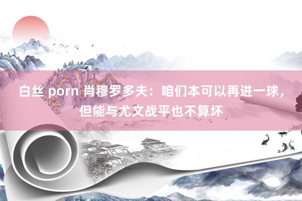 白丝 porn 肖穆罗多夫：咱们本可以再进一球，但能与尤文战平也不算坏