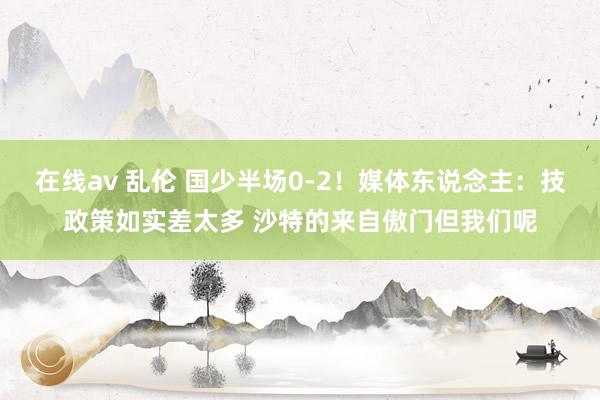 在线av 乱伦 国少半场0-2！媒体东说念主：技政策如实差太多 沙特的来自傲门但我们呢