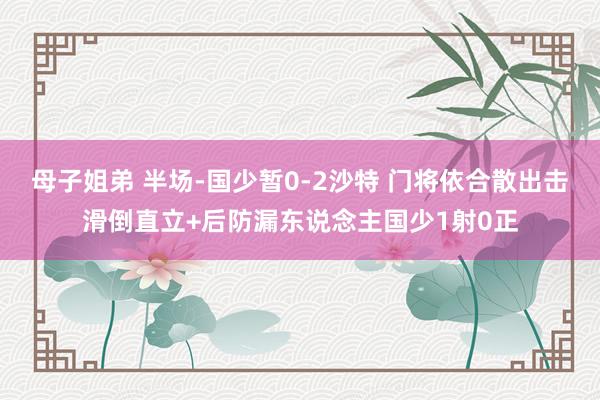 母子姐弟 半场-国少暂0-2沙特 门将依合散出击滑倒直立+后防漏东说念主国少1射0正