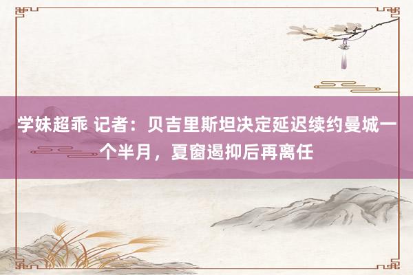 学妹超乖 记者：贝吉里斯坦决定延迟续约曼城一个半月，夏窗遏抑后再离任