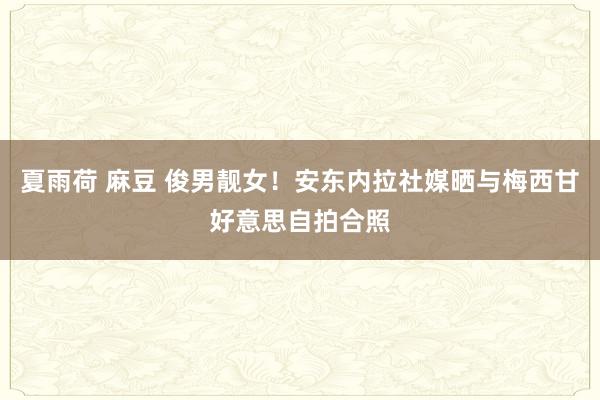 夏雨荷 麻豆 俊男靓女！安东内拉社媒晒与梅西甘好意思自拍合照