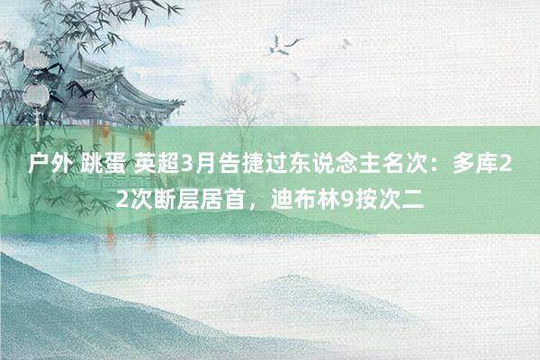 户外 跳蛋 英超3月告捷过东说念主名次：多库22次断层居首，迪布林9按次二