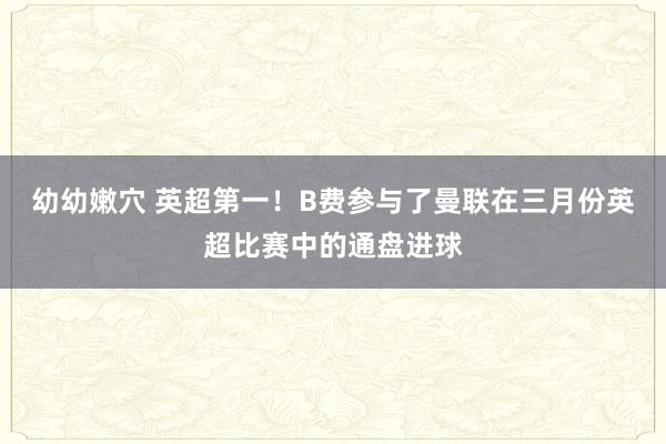 幼幼嫩穴 英超第一！B费参与了曼联在三月份英超比赛中的通盘进球